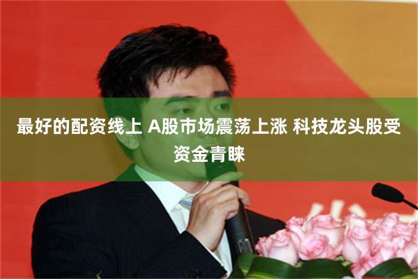 最好的配资线上 A股市场震荡上涨 科技龙头股受资金青睐
