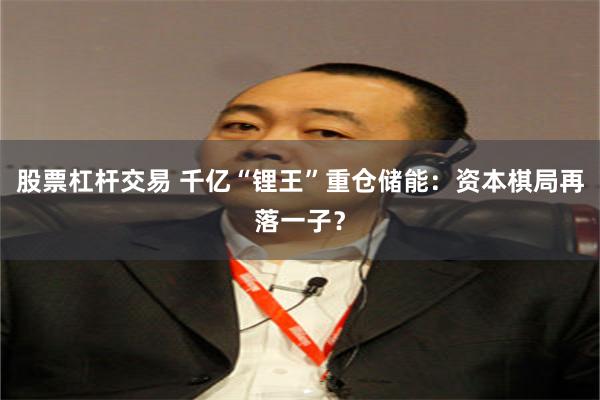 股票杠杆交易 千亿“锂王”重仓储能：资本棋局再落一子？