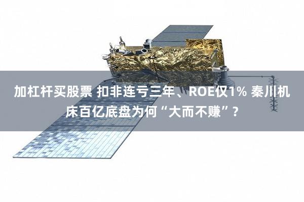 加杠杆买股票 扣非连亏三年、ROE仅1% 秦川机床百亿底盘为何“大而不赚”？