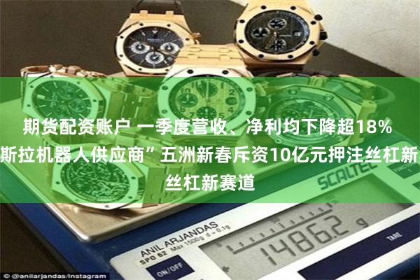 期货配资账户 一季度营收、净利均下降超18% “特斯拉机器人供应商”五洲新春斥资10亿元押注丝杠新赛道