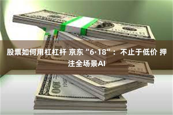 股票如何用杠杠杆 京东“6·18”：不止于低价 押注全场景AI
