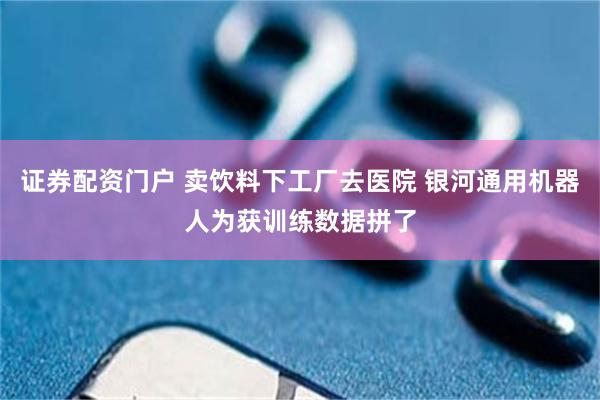 证券配资门户 卖饮料下工厂去医院 银河通用机器人为获训练数据拼了