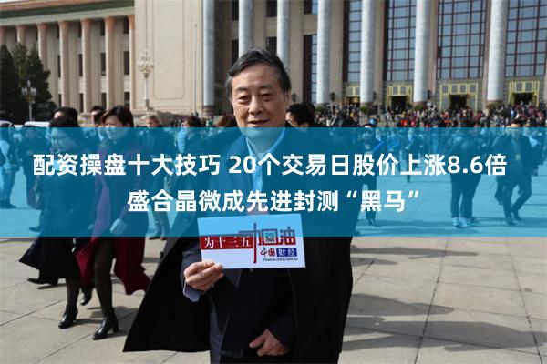配资操盘十大技巧 20个交易日股价上涨8.6倍 盛合晶微成先进封测“黑马”