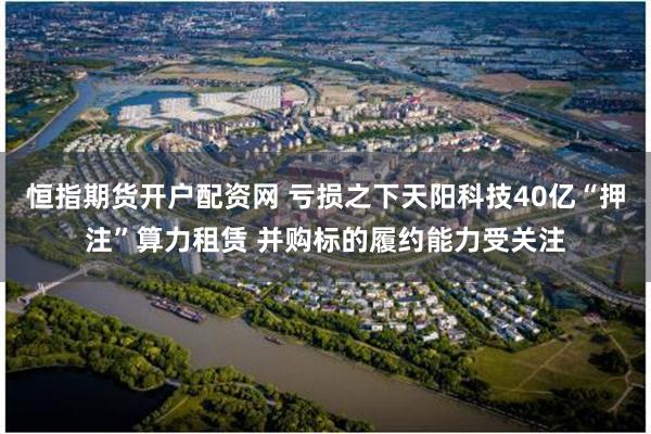 恒指期货开户配资网 亏损之下天阳科技40亿“押注”算力租赁 并购标的履约能力受关注