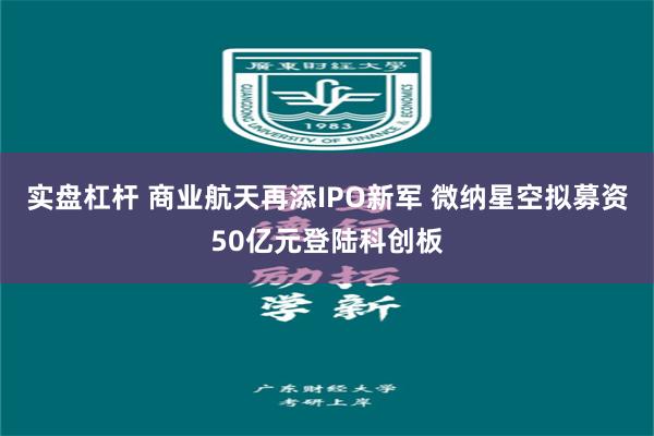 实盘杠杆 商业航天再添IPO新军 微纳星空拟募资50亿元登陆科创板