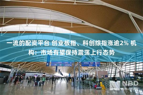 一流的配资平台 创业板指、科创综指涨逾2% 机构：市场有望保持震荡上行态势