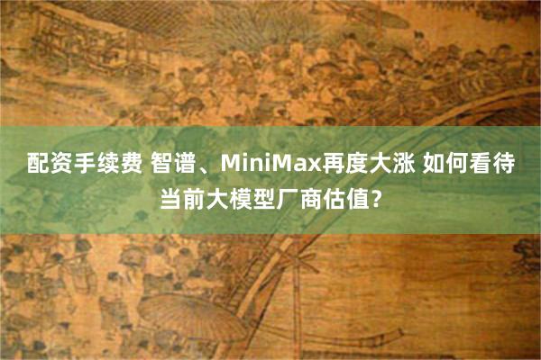 配资手续费 智谱、MiniMax再度大涨 如何看待当前大模型厂商估值？