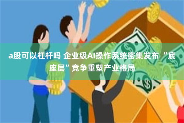 a股可以杠杆吗 企业级AI操作系统密集发布 “底座层”竞争重塑产业格局