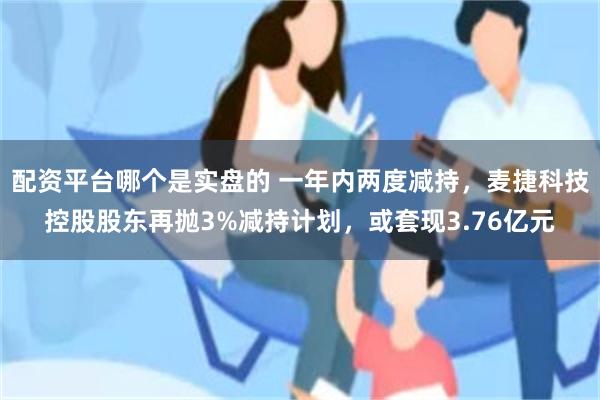配资平台哪个是实盘的 一年内两度减持，麦捷科技控股股东再抛3%减持计划，或套现3.76亿元