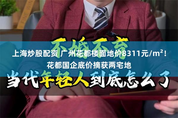 上海炒股配资 广州花都楼面地价8311元/m²！花都国企底价摘获两宅地