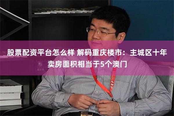 股票配资平台怎么样 解码重庆楼市：主城区十年卖房面积相当于5个澳门