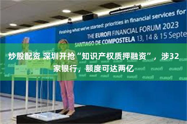 炒股配资 深圳开抢“知识产权质押融资”,涉32家银行,额度可达两亿