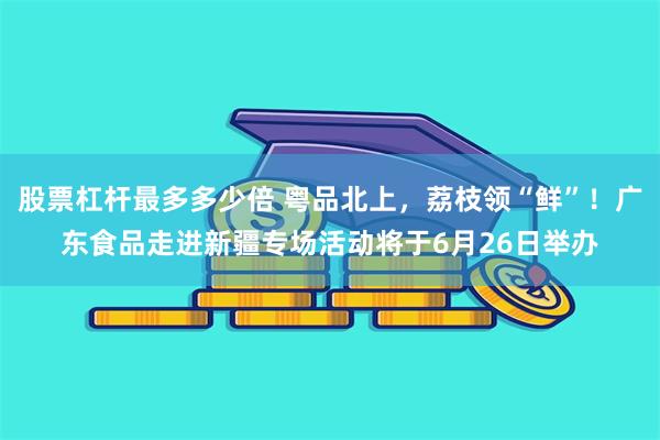 股票杠杆最多多少倍 粤品北上,荔枝领“鲜”!广东食品走进新疆专场活动将于6月26日举办