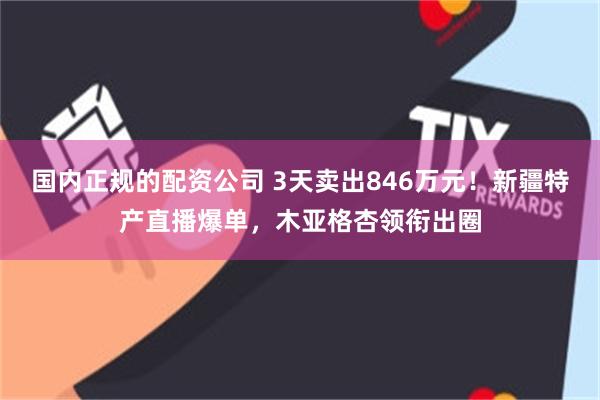 国内正规的配资公司 3天卖出846万元！新疆特产直播爆单，木亚格杏领衔出圈