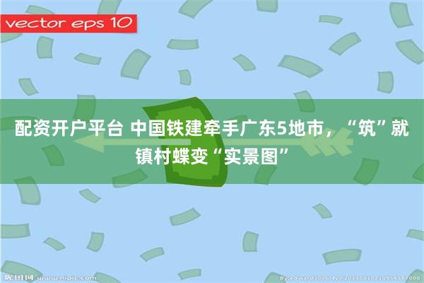 配资开户平台 中国铁建牵手广东5地市，“筑”就镇村蝶变“实景图”