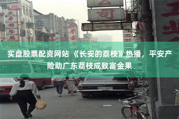 实盘股票配资网站 《长安的荔枝》热播，平安产险助广东荔枝成致富金果