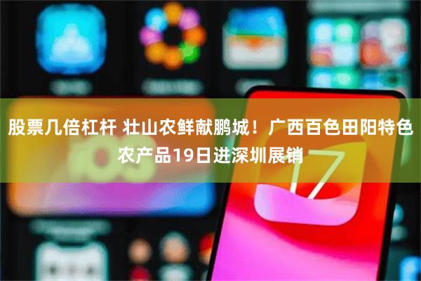 股票几倍杠杆 壮山农鲜献鹏城！广西百色田阳特色农产品19日进深圳展销