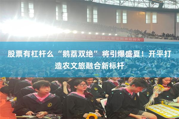 股票有杠杆么 “鹅荔双绝” 将引爆盛夏！开平打造农文旅融合新标杆