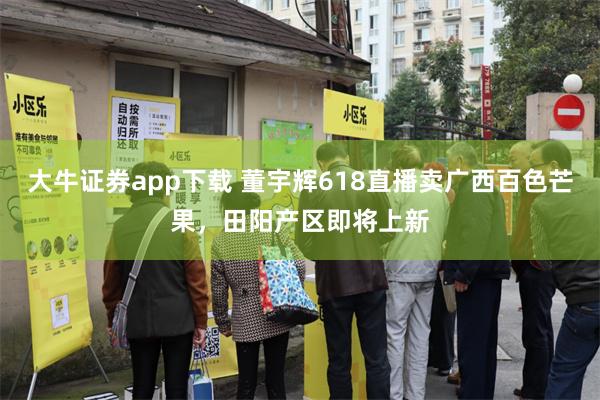 大牛证券app下载 董宇辉618直播卖广西百色芒果,田阳产区即将上新