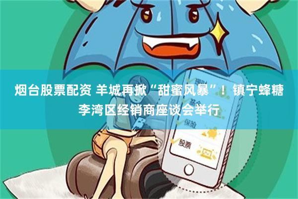 烟台股票配资 羊城再掀“甜蜜风暴”！镇宁蜂糖李湾区经销商座谈会举行