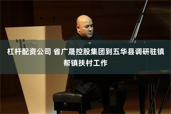 杠杆配资公司 省广晟控股集团到五华县调研驻镇帮镇扶村工作