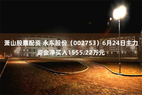 萧山股票配资 永东股份(002753)6月24日主力资金净买入1555.22万元