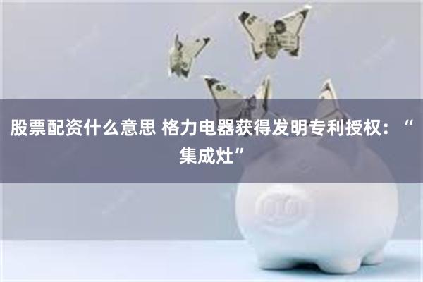 股票配资什么意思 格力电器获得发明专利授权：“集成灶”