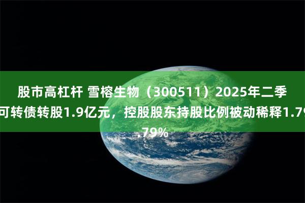 股市高杠杆 雪榕生物（300511）2025年二季度可转债转股1.9亿元，控股股东持股比例被动稀释1.79%