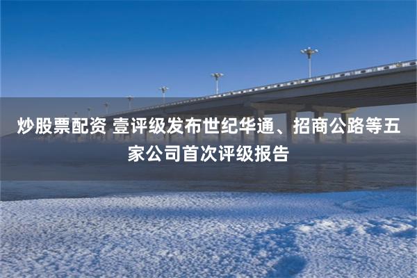 炒股票配资 壹评级发布世纪华通、招商公路等五家公司首次评级报告