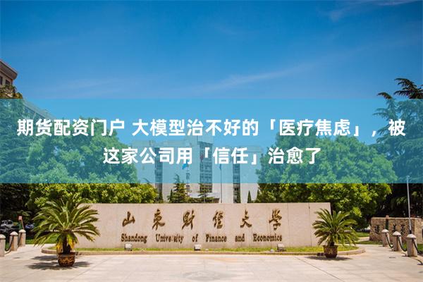 期货配资门户 大模型治不好的「医疗焦虑」，被这家公司用「信任」治愈了