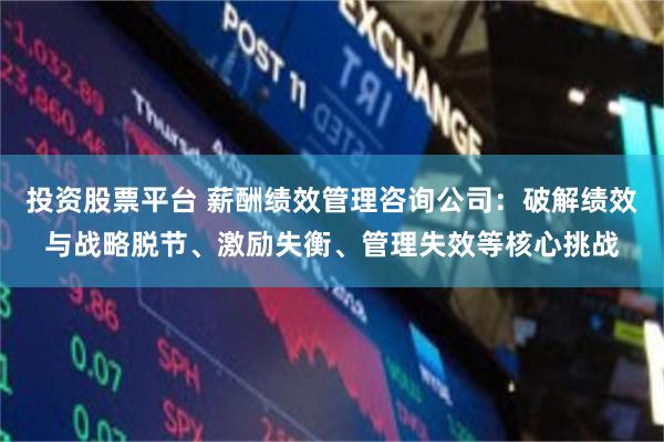 投资股票平台 薪酬绩效管理咨询公司：破解绩效与战略脱节、激励失衡、管理失效等核心挑战