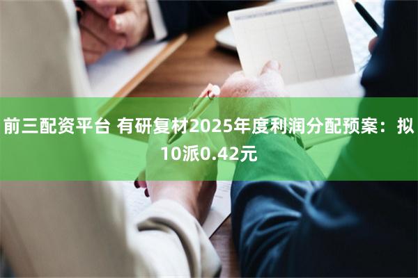 前三配资平台 有研复材2025年度利润分配预案：拟10派0.42元