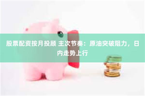 股票配资按月投顾 主次节奏：原油突破阻力，日内走势上行