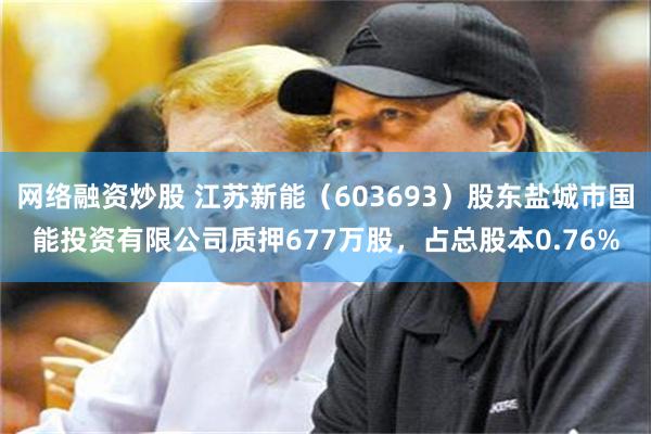 网络融资炒股 江苏新能（603693）股东盐城市国能投资有限公司质押677万股，占总股本0.76%