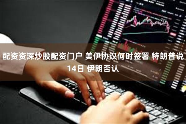 配资资深炒股配资门户 美伊协议何时签署 特朗普说14日 伊朗否认