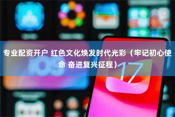 专业配资开户 红色文化焕发时代光彩（牢记初心使命 奋进复兴征程）