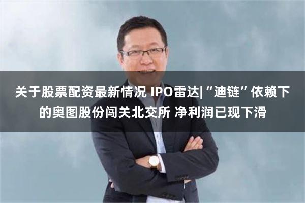 关于股票配资最新情况 IPO雷达|“迪链”依赖下的奥图股份闯关北交所 净利润已现下滑