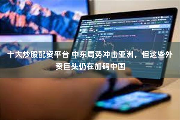 十大炒股配资平台 中东局势冲击亚洲，但这些外资巨头仍在加码中国