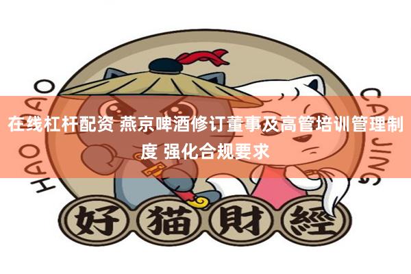 在线杠杆配资 燕京啤酒修订董事及高管培训管理制度 强化合规要求