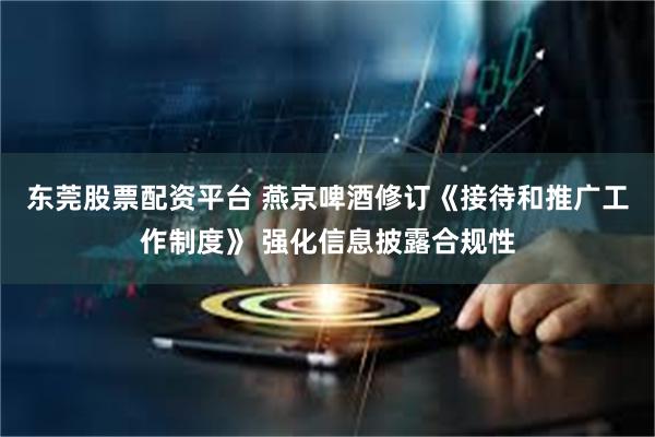 东莞股票配资平台 燕京啤酒修订《接待和推广工作制度》 强化信息披露合规性