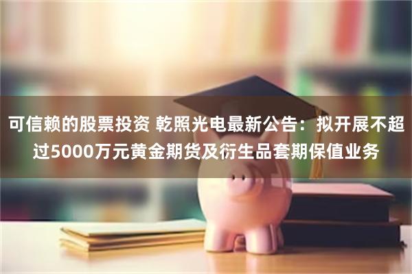 可信赖的股票投资 乾照光电最新公告：拟开展不超过5000万元黄金期货及衍生品套期保值业务