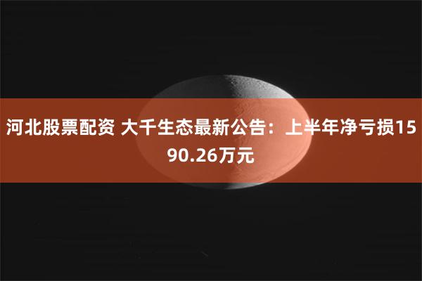 河北股票配资 大千生态最新公告：上半年净亏损1590.26万元