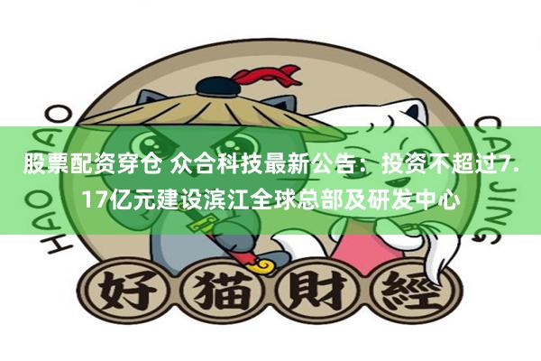 股票配资穿仓 众合科技最新公告：投资不超过7.17亿元建设滨江全球总部及研发中心