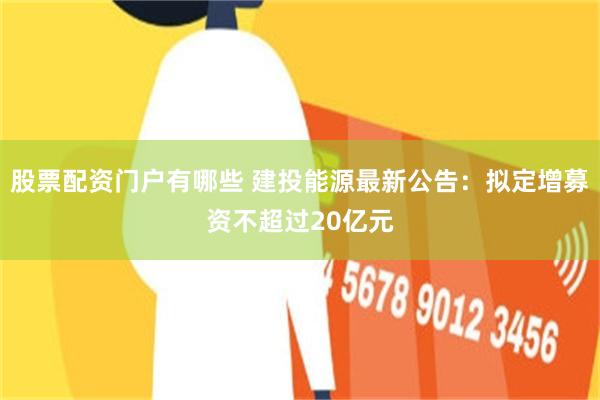 股票配资门户有哪些 建投能源最新公告：拟定增募资不超过20亿元