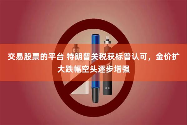 交易股票的平台 特朗普关税获标普认可，金价扩大跌幅空头逐步增强