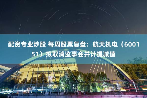 配资专业炒股 每周股票复盘：航天机电（600151）拟取消监事会并计提减值