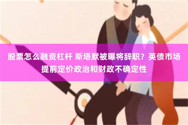 股票怎么融资杠杆 斯塔默被曝将辞职？英债市场提前定价政治和财政不确定性