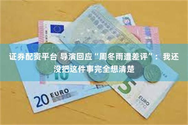 证券配资平台 导演回应“周冬雨遭差评”：我还没把这件事完全想清楚
