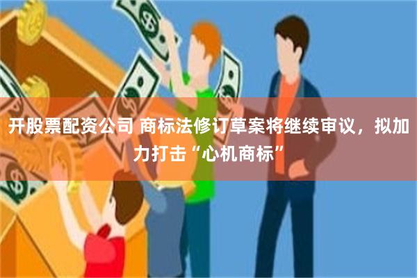 开股票配资公司 商标法修订草案将继续审议，拟加力打击“心机商标”