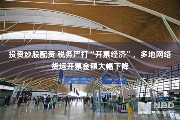 投资炒股配资 税务严打“开票经济”，多地网络货运开票金额大幅下降